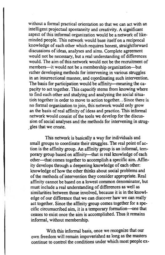 withouta formal practical orientation so that we can act with an intelligent projectual spontaneity and creativity. A significant aspect of this informal organization would be a network of like- minded people. This network would base itself on a reciprocal knowledge of each other which requires honest, straightforward discussions of ideas, analyses and aims. Complete agreement would not be necessary, but a real understanding of differences would. The aim of this network would not be the recruitment of ‘members—it would not be a membership organization—but rather developing methods for intervening in various struggles in an insurrectional manner, and coordinating such intervention. The basis for participation would be affinity—meaning the ca- pacity to act together. This capacify stems from knowing where 10 find each other and studying and analyzing the social situa- tioh together in order to move to action together. . Since there is no formal organization to join, this network would only grow an the basis of real affinity of ideas and practice. This informal network would consist of the tools we develop for the discus-  sion of social analyses and the methods for intervening in strug- gles that we create.  ‘This network is basically a way for individuals and small groups to coordinate their struggles. The real point of ac- tion is the affinity group. An affinity group is an informal, tem- ‘porary group based on affinity—that is real knowledge of each other—that comes together to accomplish a specific aim. Affin- ity develops through a deepening knowledge of each other: knowledge of how the other thinks about social problems and of the methods of intervention they consider appropriate. Real affinity cannot be based on a lowest cormon denominator, but must include a real understanding of differences as well as similarities between those involved, because it is in the knowl- edge of our difference that we can discover haw we can really act together. Since the affinity group comes together for a spe- cific circumseribed aim, it is a temporary formation—one that ceases to exist once the aim is accomplished. Thus it remains informal, without membership.  With this informal basis, once we recognize that our own freedom will remain impoverished as long as the masters continue to control the conditions under which most people ex- 